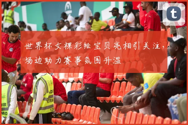 世界杯女裸彩绘宝贝亮相引关注,场边助力赛事氛围升温