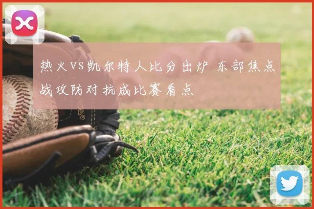 热火vs凯尔特人比分出炉 东部焦点战攻防对抗成比赛看点