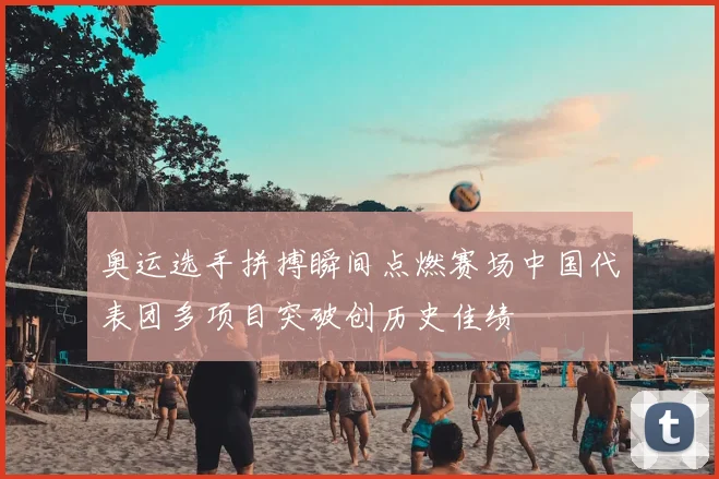 奥运选手拼搏瞬间点燃赛场中国代表团多项目突破创历史佳绩