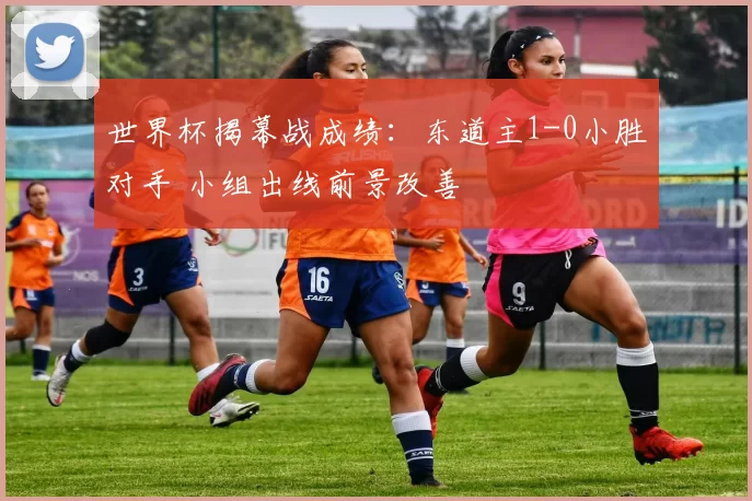 世界杯揭幕战成绩:东道主1-0小胜对手 小组出线前景改善