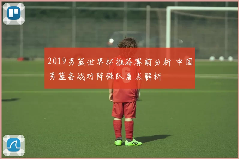 2019男篮世界杯推荐赛前分析 中国男篮备战对阵强队看点解析