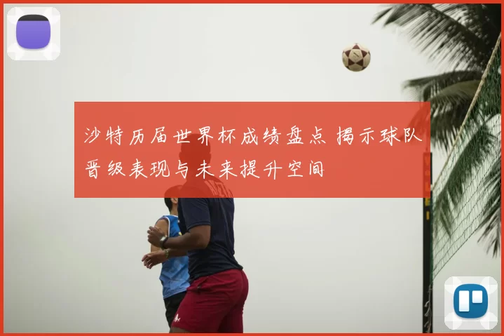 沙特历届世界杯成绩盘点 揭示球队晋级表现与未来提升空间