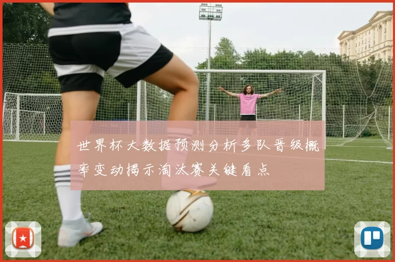 世界杯大数据预测分析多队晋级概率变动揭示淘汰赛关键看点