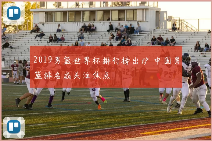 2019男篮世界杯排行榜出炉 中国男篮排名成关注焦点