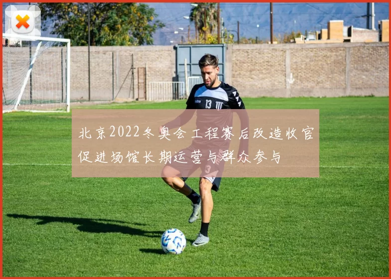 北京2022冬奥会工程赛后改造收官促进场馆长期运营与群众参与