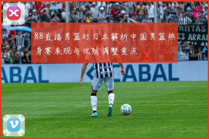 88直播男篮对日本解析中国男篮热身赛表现与攻防调整重点
