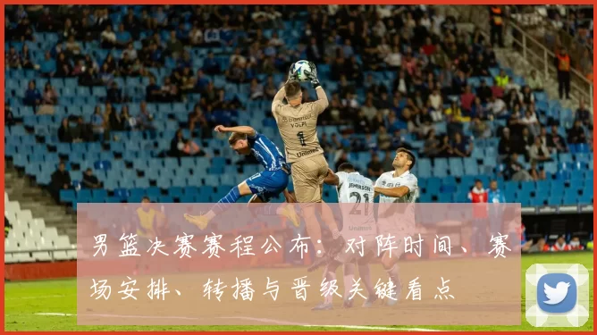 男篮决赛赛程公布:对阵时间、赛场安排、转播与晋级关键看点