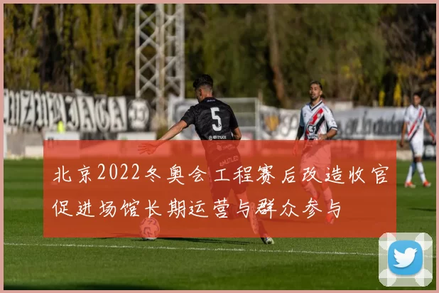 北京2022冬奥会工程赛后改造收官促进场馆长期运营与群众参与