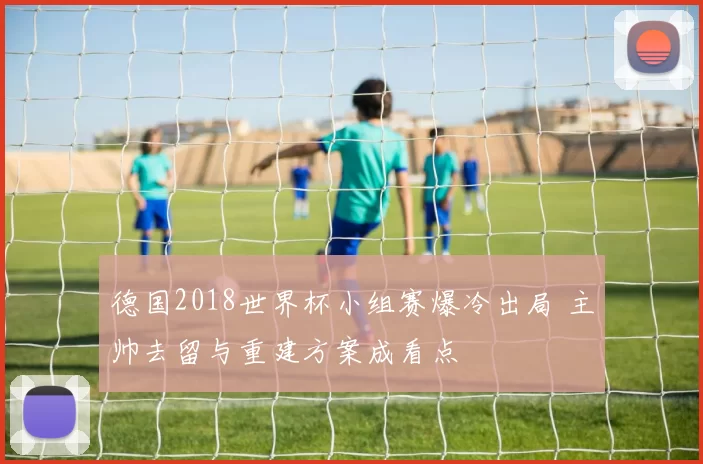 德国2018世界杯小组赛爆冷出局 主帅去留与重建方案成看点