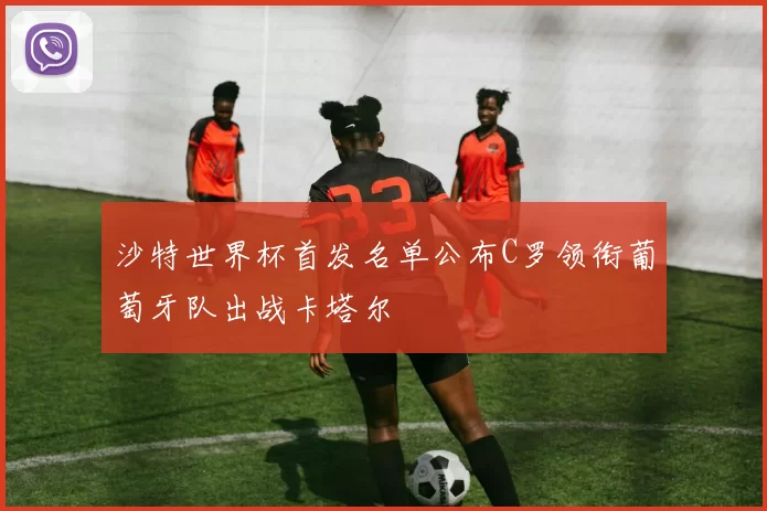 沙特世界杯首发名单公布C罗领衔葡萄牙队出战卡塔尔