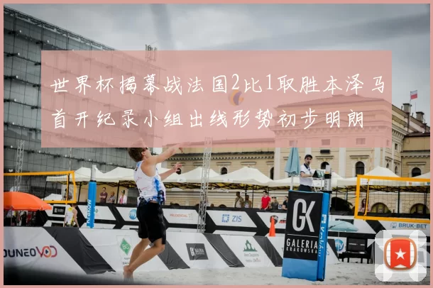 世界杯揭幕战法国2比1取胜本泽马首开纪录小组出线形势初步明朗