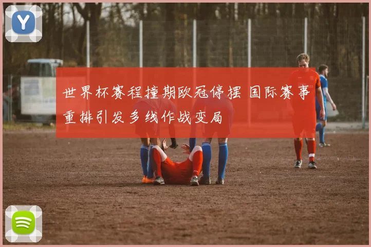 世界杯赛程撞期欧冠停摆 国际赛事重排引发多线作战变局