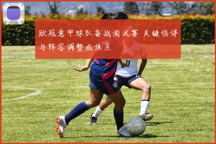 欧冠意甲球队备战淘汰赛 关键伤停与阵容调整成焦点