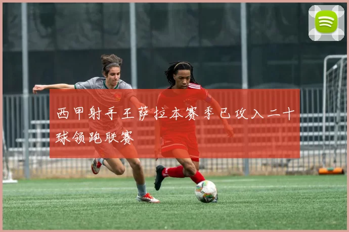 西甲射手王萨拉本赛季已攻入二十球领跑联赛