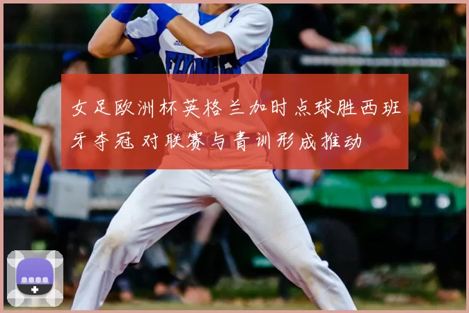 女足欧洲杯英格兰加时点球胜西班牙夺冠 对联赛与青训形成推动