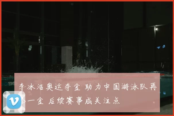 李冰洁奥运夺金 助力中国游泳队再添一金 后续赛事成关注点
