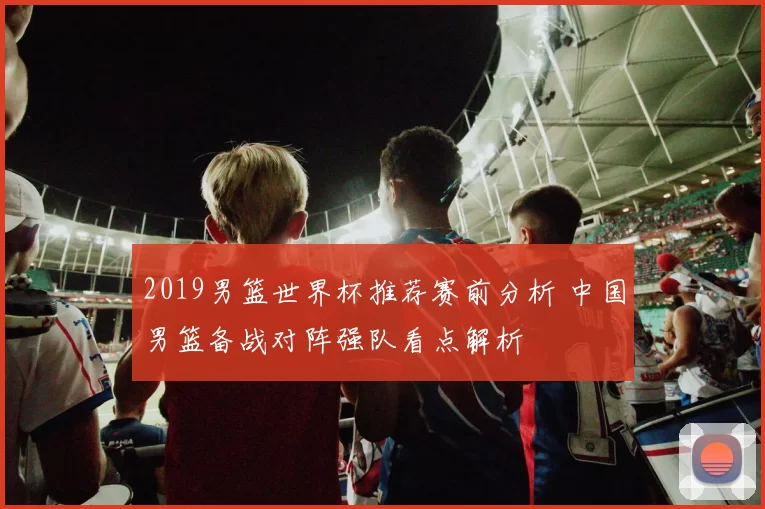 2019男篮世界杯推荐赛前分析 中国男篮备战对阵强队看点解析