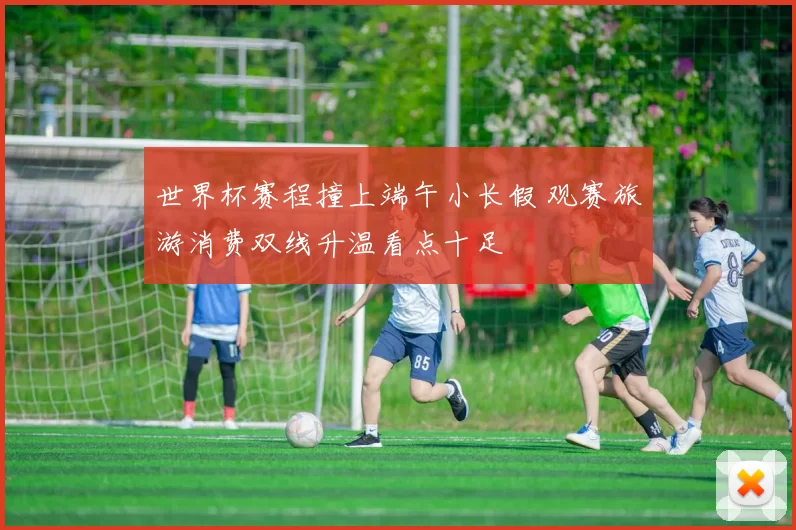 世界杯赛程撞上端午小长假 观赛旅游消费双线升温看点十足