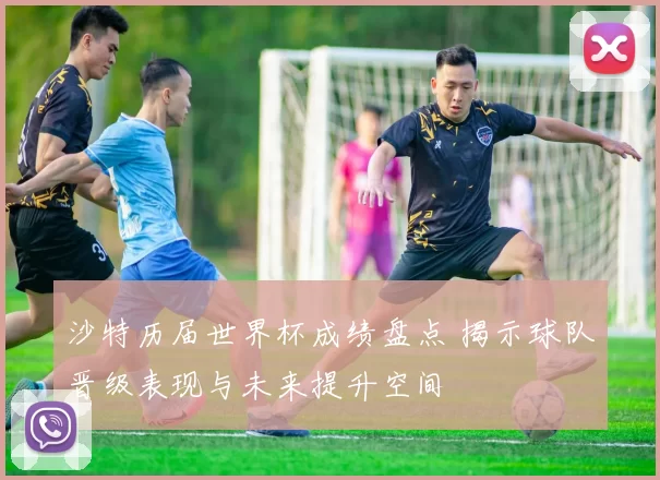 沙特历届世界杯成绩盘点 揭示球队晋级表现与未来提升空间
