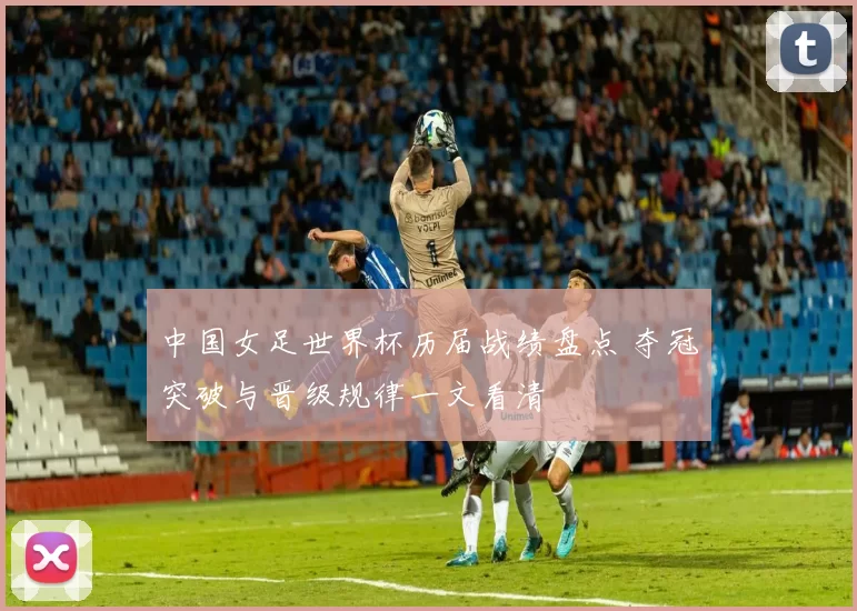 中国女足世界杯历届战绩盘点 夺冠突破与晋级规律一文看清