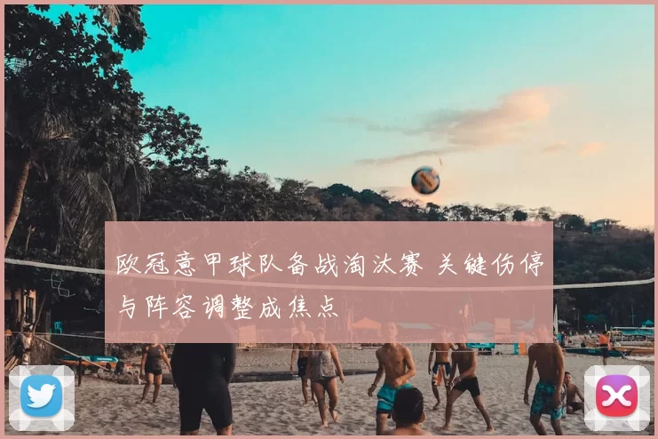 欧冠意甲球队备战淘汰赛 关键伤停与阵容调整成焦点