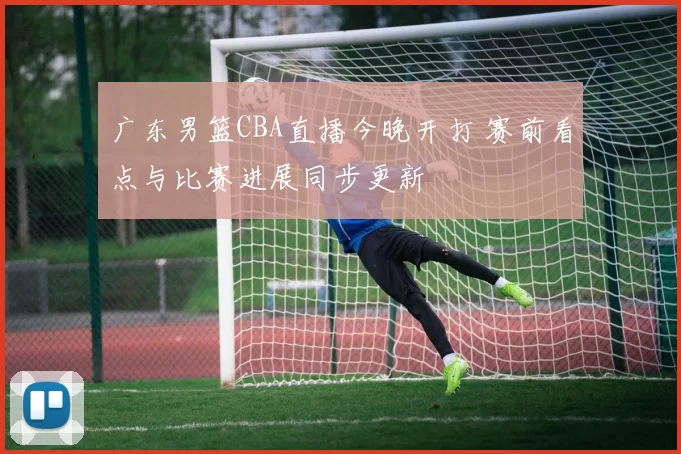 广东男篮CBA直播今晚开打 赛前看点与比赛进展同步更新