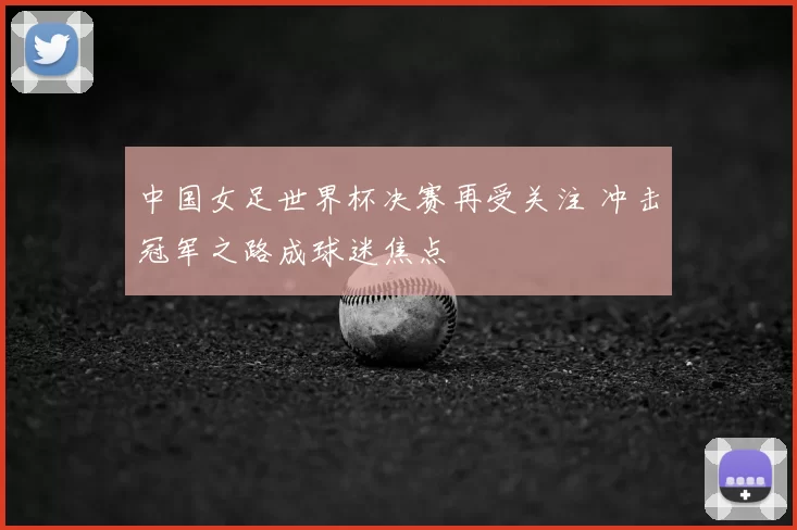 中国女足世界杯决赛再受关注 冲击冠军之路成球迷焦点
