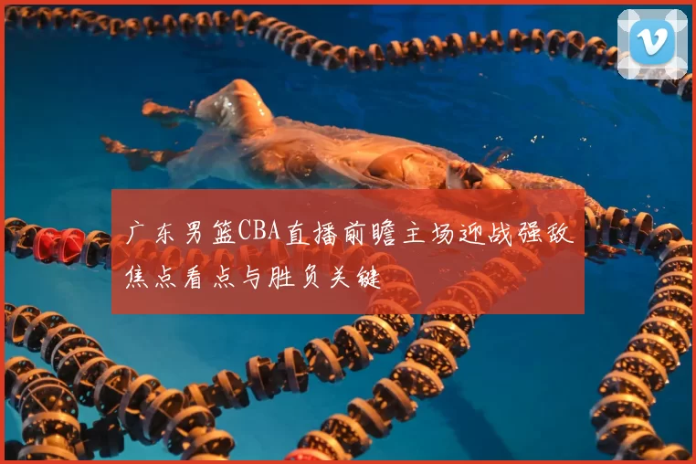 广东男篮CBA直播前瞻主场迎战强敌焦点看点与胜负关键