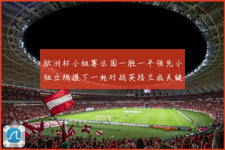 欧洲杯小组赛法国一胜一平领先小组出线握下一轮对战英格兰成关键
