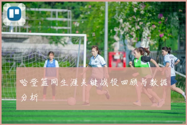 哈登篮网生涯关键战役回顾与数据分析