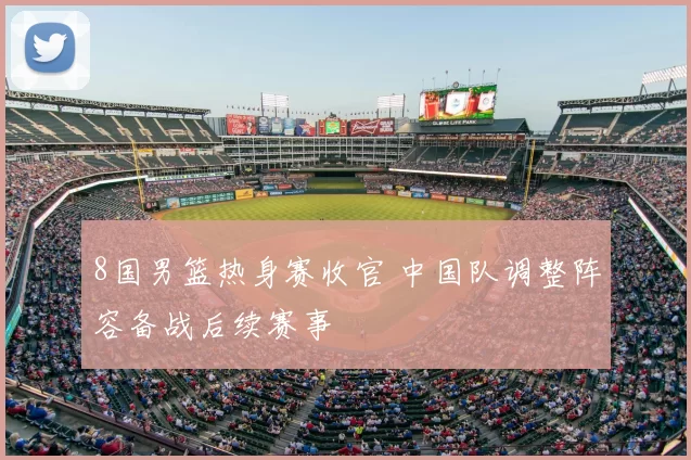 8国男篮热身赛收官 中国队调整阵容备战后续赛事