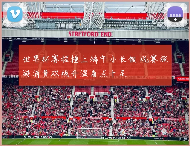 世界杯赛程撞上端午小长假 观赛旅游消费双线升温看点十足